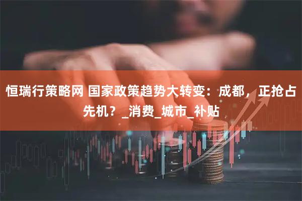 恒瑞行策略网 国家政策趋势大转变：成都，正抢占先机？_消费_城市_补贴