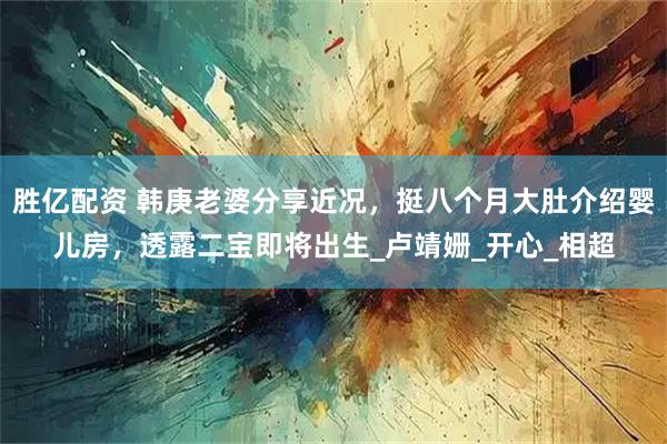 胜亿配资 韩庚老婆分享近况,挺八个月大肚介绍婴儿房,透露二宝即将出生_卢靖姗_开心_相超