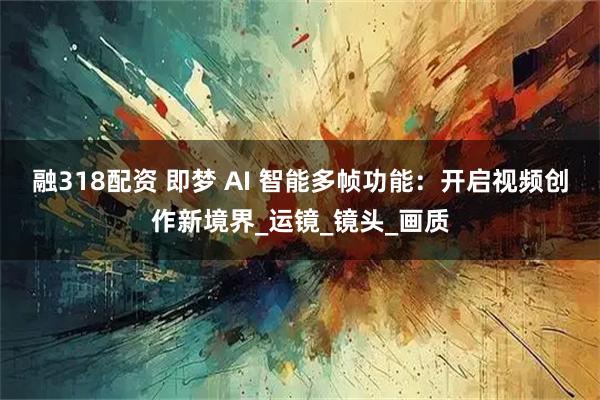 融318配资 即梦 AI 智能多帧功能：开启视频创作新境界_运镜_镜头_画质