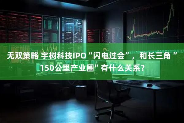 无双策略 宇树科技IPO“闪电过会”，和长三角“150公里产业圈”有什么关系？