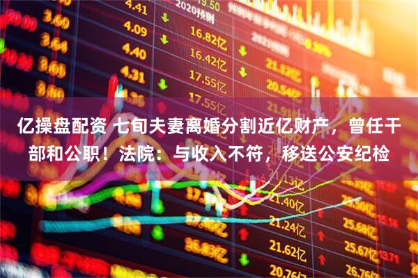 亿操盘配资 七旬夫妻离婚分割近亿财产，曾任干部和公职！法院：与收入不符，移送公安纪检