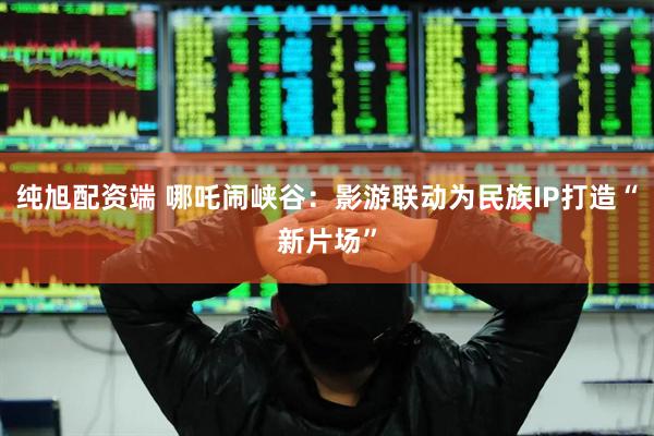 纯旭配资端 哪吒闹峡谷：影游联动为民族IP打造“新片场”